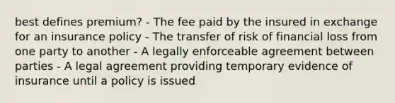 best defines premium? - The fee paid by the insured in exchange for an insurance policy - The transfer of risk of financial loss from one party to another - A legally enforceable agreement between parties - A legal agreement providing temporary evidence of insurance until a policy is issued