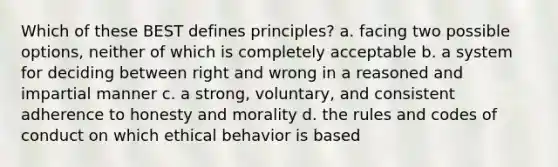 Which of these BEST defines principles? a. facing two possible options, neither of which is completely acceptable b. a system for deciding between right and wrong in a reasoned and impartial manner c. a strong, voluntary, and consistent adherence to honesty and morality d. the rules and codes of conduct on which ethical behavior is based