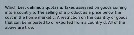 Which best defines a quota? a. Taxes assessed on goods coming into a country b. The selling of a product as a price below the cost in the home market c. A restriction on the quantity of goods that can be imported to or exported from a country d. All of the above are true.