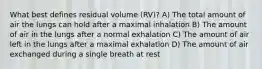 What best defines residual volume (RV)? A) The total amount of air the lungs can hold after a maximal inhalation B) The amount of air in the lungs after a normal exhalation C) The amount of air left in the lungs after a maximal exhalation D) The amount of air exchanged during a single breath at rest