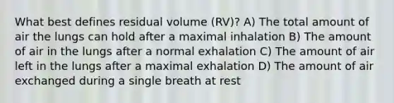 What best defines residual volume (RV)? A) The total amount of air the lungs can hold after a maximal inhalation B) The amount of air in the lungs after a normal exhalation C) The amount of air left in the lungs after a maximal exhalation D) The amount of air exchanged during a single breath at rest