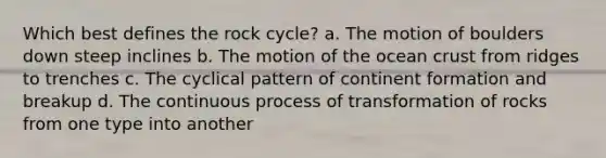 Which best defines the rock cycle? a. The motion of boulders down steep inclines b. The motion of the ocean crust from ridges to trenches c. The cyclical pattern of continent formation and breakup d. The continuous process of transformation of rocks from one type into another