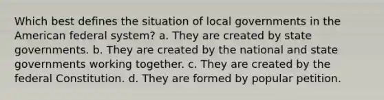 Which best defines the situation of local governments in the American federal system? a. They are created by state governments. b. They are created by the national and state governments working together. c. They are created by the federal Constitution. d. They are formed by popular petition.