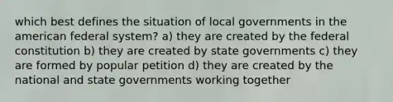 which best defines the situation of local governments in the american federal system? a) they are created by the federal constitution b) they are created by state governments c) they are formed by popular petition d) they are created by the national and state governments working together