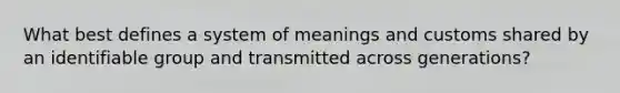 What best defines a system of meanings and customs shared by an identifiable group and transmitted across generations?