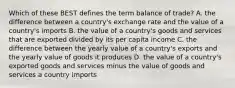 Which of these BEST defines the term balance of trade? A. the difference between a country's exchange rate and the value of a country's imports B. the value of a country's goods and services that are exported divided by its per capita income C. the difference between the yearly value of a country's exports and the yearly value of goods it produces D. the value of a country's exported goods and services minus the value of goods and services a country imports