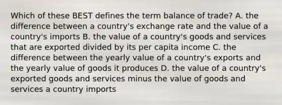 Which of these BEST defines the term balance of trade? A. the difference between a country's exchange rate and the value of a country's imports B. the value of a country's goods and services that are exported divided by its per capita income C. the difference between the yearly value of a country's exports and the yearly value of goods it produces D. the value of a country's exported goods and services minus the value of goods and services a country imports