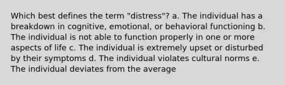 Which best defines the term "distress"? a. The individual has a breakdown in cognitive, emotional, or behavioral functioning b. The individual is not able to function properly in one or more aspects of life c. The individual is extremely upset or disturbed by their symptoms d. The individual violates cultural norms e. The individual deviates from the average