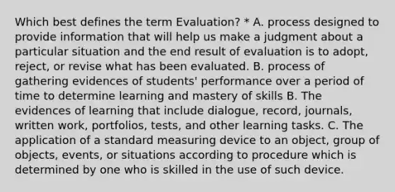 Which best defines the term Evaluation? * A. process designed to provide information that will help us make a judgment about a particular situation and the end result of evaluation is to adopt, reject, or revise what has been evaluated. B. process of gathering evidences of students' performance over a period of time to determine learning and mastery of skills B. The evidences of learning that include dialogue, record, journals, written work, portfolios, tests, and other learning tasks. C. The application of a standard measuring device to an object, group of objects, events, or situations according to procedure which is determined by one who is skilled in the use of such device.