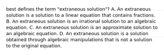 best defines the term​ "extraneous solution"? A. An extraneous solution is a solution to a linear equation that contains fractions. B. An extraneous solution is an irrational solution to an algebraic equation. C. An extraneous solution is an approximate solution to an algebraic equation. D. An extraneous solution is a solution obtained through algebraic manipulations that is not a solution to the original equation.