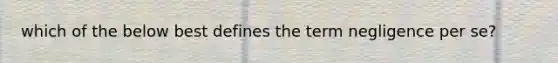 which of the below best defines the term negligence per se?