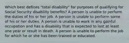 Which best defines "total disability" for purposes of qualifying for Social Security disability benefits? A person is unable to perform the duties of his or her job. A person is unable to perform some of his or her duties. A person is unable to work in any gainful occupation and has a disability that is expected to last at least one year or result in death. A person is unable to perform the job for which he or she has been trained or educated.