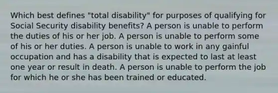 Which best defines "total disability" for purposes of qualifying for Social Security disability benefits? A person is unable to perform the duties of his or her job. A person is unable to perform some of his or her duties. A person is unable to work in any gainful occupation and has a disability that is expected to last at least one year or result in death. A person is unable to perform the job for which he or she has been trained or educated.