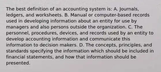 The best definition of an accounting system is: A. Journals, ledgers, and worksheets. B. Manual or computer-based records used in developing information about an entity for use by managers and also persons outside the organization. C. The personnel, procedures, devices, and records used by an entity to develop accounting information and communicate this information to decision makers. D. The concepts, principles, and standards specifying the information which should be included in financial statements, and how that information should be presented.