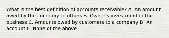 What is the best definition of accounts receivable? A. An amount owed by the company to others B. Owner's investment in the business C. Amounts owed by customers to a company D. An account E. None of the above