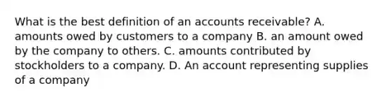 What is the best definition of an accounts receivable? A. amounts owed by customers to a company B. an amount owed by the company to others. C. amounts contributed by stockholders to a company. D. An account representing supplies of a company