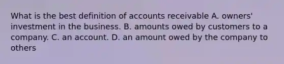 What is the best definition of accounts receivable A. owners' investment in the business. B. amounts owed by customers to a company. C. an account. D. an amount owed by the company to others