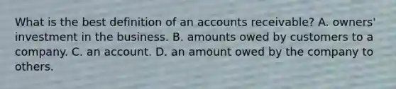 What is the best definition of an accounts receivable? A. owners' investment in the business. B. amounts owed by customers to a company. C. an account. D. an amount owed by the company to others.