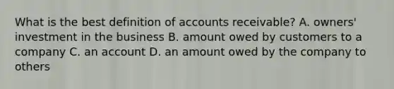 What is the best definition of accounts receivable? A. owners' investment in the business B. amount owed by customers to a company C. an account D. an amount owed by the company to others