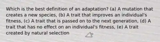 Which is the best definition of an adaptation? (a) A mutation that creates a new species, (b) A trait that improves an individual's fitness, (c) A trait that is passed on to the next generation, (d) A trait that has no effect on an individual's fitness, (e) A trait created by natural selection