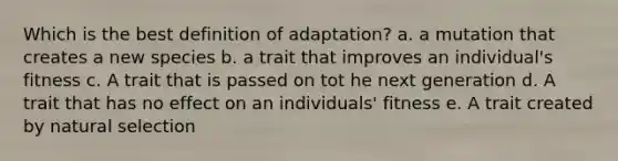 Which is the best definition of adaptation? a. a mutation that creates a new species b. a trait that improves an individual's fitness c. A trait that is passed on tot he next generation d. A trait that has no effect on an individuals' fitness e. A trait created by natural selection