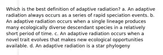 Which is the best definition of adaptive radiation? a. An adaptive radiation always occurs as a series of rapid speciation events. b. An adaptive radiation occurs when a single lineage produces many ecologically diverse descendant species in a relatively short period of time. c. An adaptive radiation occurs when a novel trait evolves that makes new ecological opportunities available. d. An adaptive radiation is a star phylogeny