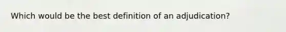 Which would be the best definition of an adjudication?