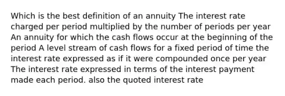 Which is the best definition of an annuity The interest rate charged per period multiplied by the number of periods per year An annuity for which the cash flows occur at the beginning of the period A level stream of cash flows for a fixed period of time the interest rate expressed as if it were compounded once per year The interest rate expressed in terms of the interest payment made each period. also the quoted interest rate