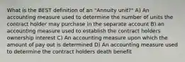 What is the BEST definition of an "Annuity unit?" A) An accounting measure used to determine the number of units the contract holder may purchase in the separate account B) an accounting measure used to establish the contract holders ownership interest C) An accounting measure upon which the amount of pay out is determined D) An accounting measure used to determine the contract holders death benefit