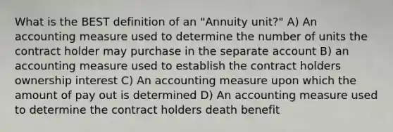 What is the BEST definition of an "Annuity unit?" A) An accounting measure used to determine the number of units the contract holder may purchase in the separate account B) an accounting measure used to establish the contract holders ownership interest C) An accounting measure upon which the amount of pay out is determined D) An accounting measure used to determine the contract holders death benefit