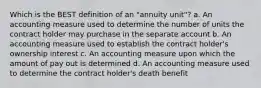 Which is the BEST definition of an "annuity unit"? a. An accounting measure used to determine the number of units the contract holder may purchase in the separate account b. An accounting measure used to establish the contract holder's ownership interest c. An accounting measure upon which the amount of pay out is determined d. An accounting measure used to determine the contract holder's death benefit