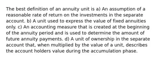 The best definition of an annuity unit is a) An assumption of a reasonable rate of return on the investments in the separate account. b) A unit used to express the value of fixed annuities only. c) An accounting measure that is created at the beginning of the annuity period and is used to determine the amount of future annuity payments. d) A unit of ownership in the separate account that, when multiplied by the value of a unit, describes the account holders value during the accumulation phase.