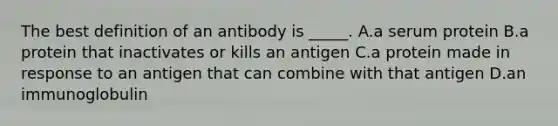 The best definition of an antibody is _____. A.a serum protein B.a protein that inactivates or kills an antigen C.a protein made in response to an antigen that can combine with that antigen D.an immunoglobulin