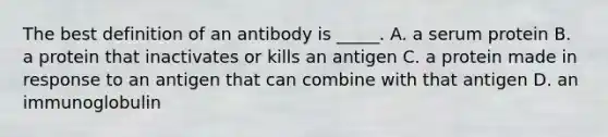 The best definition of an antibody is _____. A. a serum protein B. a protein that inactivates or kills an antigen C. a protein made in response to an antigen that can combine with that antigen D. an immunoglobulin