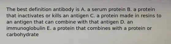 The best definition antibody is A. a serum protein B. a protein that inactivates or kills an antigen C. a protein made in resins to an antigen that can combine with that antigen D. an immunoglobulin E. a protein that combines with a protein or carbohydrate