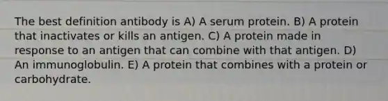 The best definition antibody is A) A serum protein. B) A protein that inactivates or kills an antigen. C) A protein made in response to an antigen that can combine with that antigen. D) An immunoglobulin. E) A protein that combines with a protein or carbohydrate.