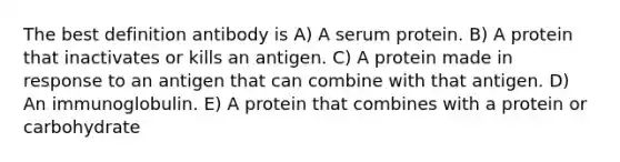 The best definition antibody is A) A serum protein. B) A protein that inactivates or kills an antigen. C) A protein made in response to an antigen that can combine with that antigen. D) An immunoglobulin. E) A protein that combines with a protein or carbohydrate