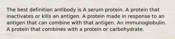 The best definition antibody is A serum protein. A protein that inactivates or kills an antigen. A protein made in response to an antigen that can combine with that antigen. An immunoglobulin. A protein that combines with a protein or carbohydrate.