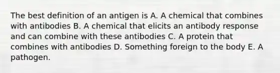 The best definition of an antigen is A. A chemical that combines with antibodies B. A chemical that elicits an antibody response and can combine with these antibodies C. A protein that combines with antibodies D. Something foreign to the body E. A pathogen.