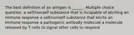 The best definition of an antigen is ______. Multiple choice question. a self/nonself substance that is incapable of eliciting an immune response a self/nonself substance that elicits an immune response a pathogenic antibody molecule a molecule released by T cells to signal other cells to respond