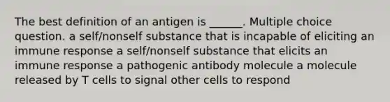 The best definition of an antigen is ______. Multiple choice question. a self/nonself substance that is incapable of eliciting an immune response a self/nonself substance that elicits an immune response a pathogenic antibody molecule a molecule released by T cells to signal other cells to respond