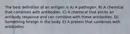 The best definition of an antigen is A) A pathogen. B) A chemical that combines with antibodies. C) A chemical that elicits an antibody response and can combine with these antibodies. D) Something foreign in the body. E) A protein that combines with antibodies.