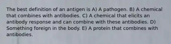 The best definition of an antigen is A) A pathogen. B) A chemical that combines with antibodies. C) A chemical that elicits an antibody response and can combine with these antibodies. D) Something foreign in the body. E) A protein that combines with antibodies.