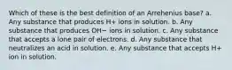 Which of these is the best definition of an Arrehenius base? a. Any substance that produces H+ ions in solution. b. Any substance that produces OH− ions in solution. c. Any substance that accepts a lone pair of electrons. d. Any substance that neutralizes an acid in solution. e. Any substance that accepts H+ ion in solution.