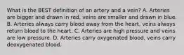 What is the BEST definition of an artery and a vein? A. Arteries are bigger and drawn in red, veins are smaller and drawn in blue. B. Arteries always carry blood away from the heart, veins always return blood to the heart. C. Arteries are high pressure and veins are low pressure. D. Arteries carry oxygenated blood, veins carry deoxygenated blood.