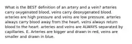 What is the BEST definition of an artery and a vein? arteries carry oxygenated blood, veins carry deoxygenated blood. arteries are high pressure and veins are low pressure. arteries always carry blood away from the heart, veins always return blood to the heart. arteries and veins are ALWAYS separated by capillaries. E. Arteries are bigger and drawn in red, veins are smaller and drawn in blue.