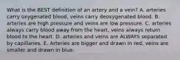 What is the BEST definition of an artery and a vein? A. arteries carry oxygenated blood, veins carry deoxygenated blood. B. arteries are high pressure and veins are low pressure. C. arteries always carry blood away from the heart, veins always return blood to the heart. D. arteries and veins are ALWAYS separated by capillaries. E. Arteries are bigger and drawn in red, veins are smaller and drawn in blue.