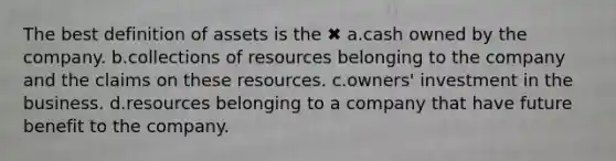 The best definition of assets is the ✖ a.cash owned by the company. b.collections of resources belonging to the company and the claims on these resources. c.owners' investment in the business. d.resources belonging to a company that have future benefit to the company.