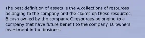 The best definition of assets is the A.collections of resources belonging to the company and the claims on these resources. B.cash owned by the company. C.resources belonging to a company that have future benefit to the company. D. owners' investment in the business.