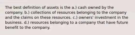 The best definition of assets is the a.) cash owned by the company. b.) collections of resources belonging to the company and the claims on these resources. c.) owners' investment in the business. d.) resources belonging to a company that have future benefit to the company.